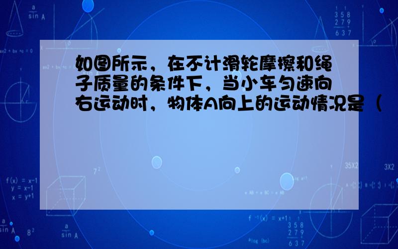 如图所示，在不计滑轮摩擦和绳子质量的条件下，当小车匀速向右运动时，物体A向上的运动情况是（　　）