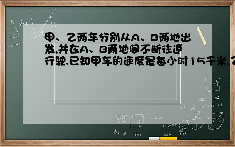 甲、乙两车分别从A、B两地出发,并在A、B两地间不断往返行驶.已知甲车的速度是每小时15千米,乙车的速度是每小时25千米