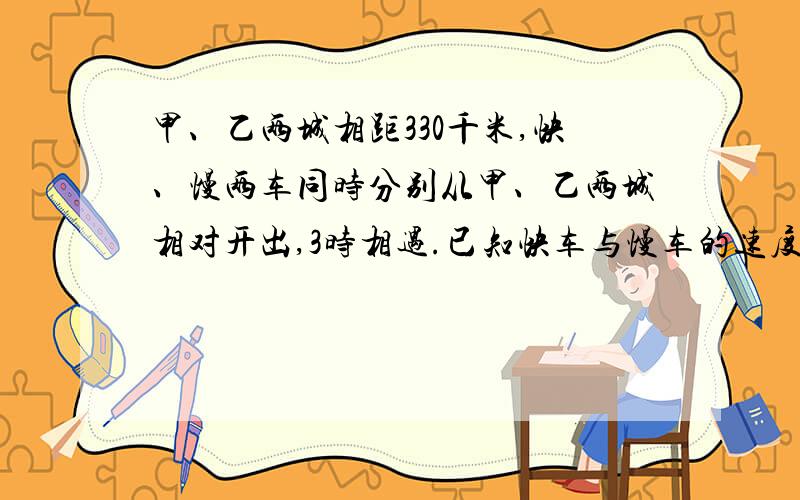 甲、乙两城相距330千米,快、慢两车同时分别从甲、乙两城相对开出,3时相遇.已知快车与慢车的速度比是6:5,快车每时行驶