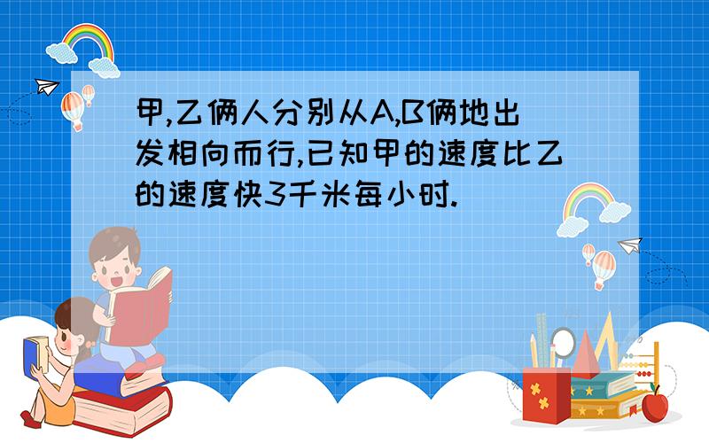 甲,乙俩人分别从A,B俩地出发相向而行,已知甲的速度比乙的速度快3千米每小时.