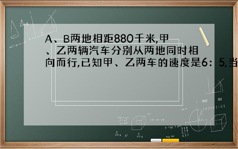 A、B两地相距880千米,甲、乙两辆汽车分别从两地同时相向而行,已知甲、乙两车的速度是6：5,当两车相遇时,两车各行了多