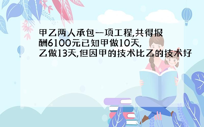 甲乙两人承包一项工程,共得报酬6100元已知甲做10天,乙做13天,但因甲的技术比乙的技术好