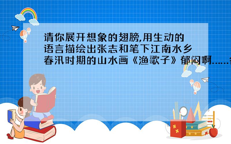 请你展开想象的翅膀,用生动的语言描绘出张志和笔下江南水乡春汛时期的山水画 《渔歌子》 郁闷啊……各网友帮帮忙啊!