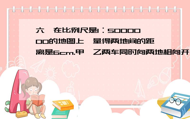 六、在比例尺是1：5000000的地图上,量得两地间的距离是6cm.甲、乙两车同时向两地相向开出,3小时后相遇.已知甲、