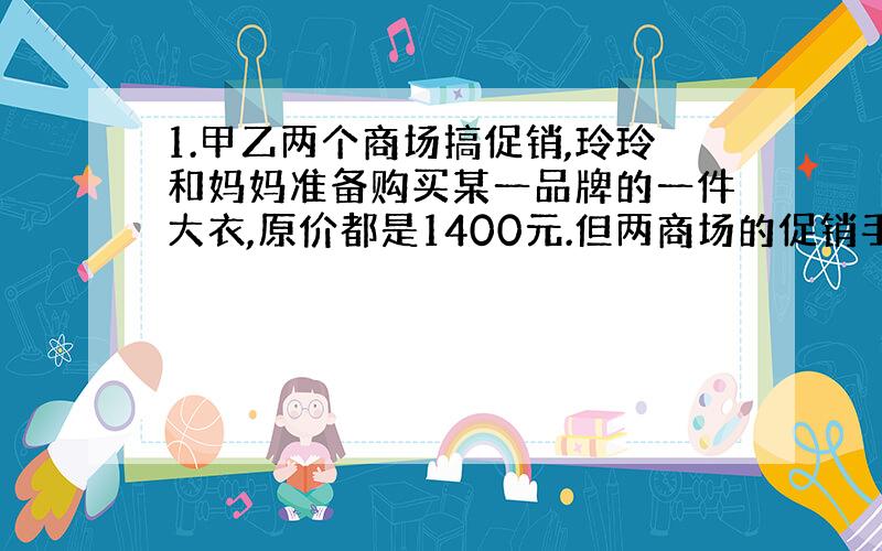 1.甲乙两个商场搞促销,玲玲和妈妈准备购买某一品牌的一件大衣,原价都是1400元.但两商场的促销手段不同：①甲商场购物满