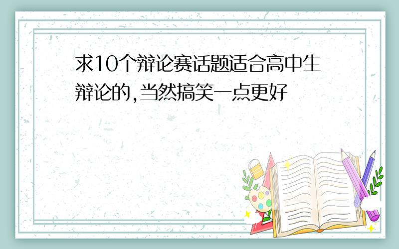 求10个辩论赛话题适合高中生辩论的,当然搞笑一点更好