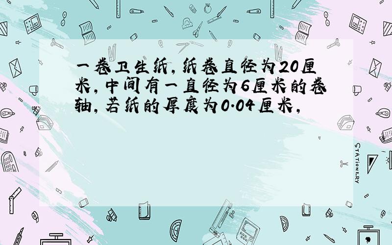 一卷卫生纸,纸卷直径为20厘米,中间有一直径为6厘米的卷轴,若纸的厚度为0.04厘米,