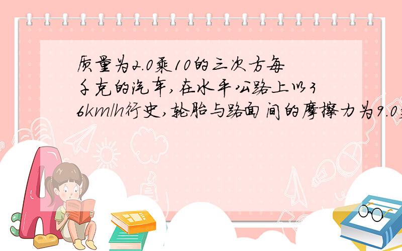 质量为2.0乘10的三次方每千克的汽车,在水平公路上以36km/h行史,轮胎与路面间的摩擦力为9.0乘10的三次方牛 该