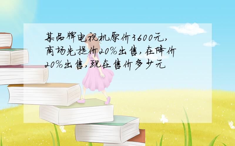 某品牌电视机原价3600元,商场先提价20%出售,在降价20%出售,现在售价多少元