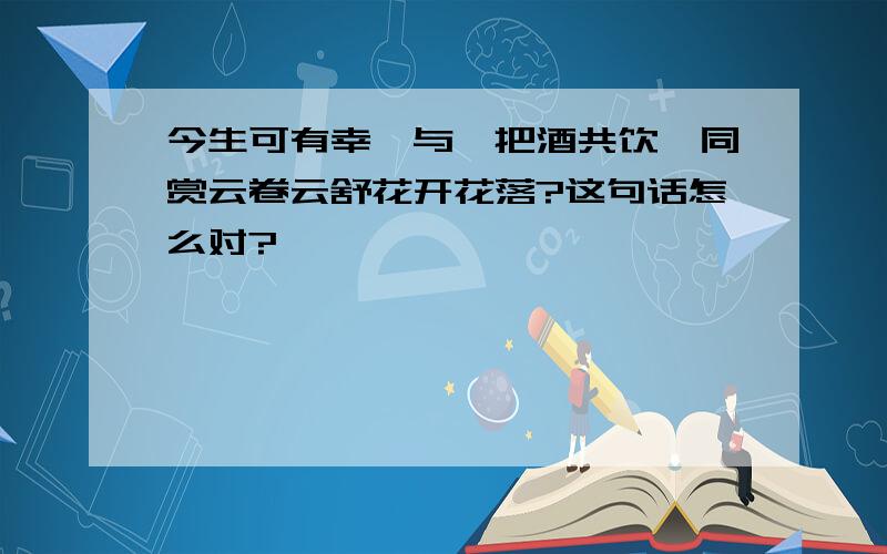 今生可有幸,与汝把酒共饮,同赏云卷云舒花开花落?这句话怎么对?