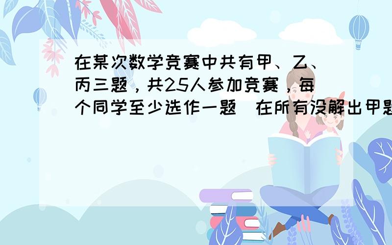 在某次数学竞赛中共有甲、乙、丙三题，共25人参加竞赛，每个同学至少选作一题．在所有没解出甲题的同学中，解出乙题的人数是解