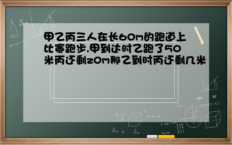 甲乙丙三人在长60m的跑道上比赛跑步.甲到达时乙跑了50米丙还剩z0m那乙到时丙还剩几米