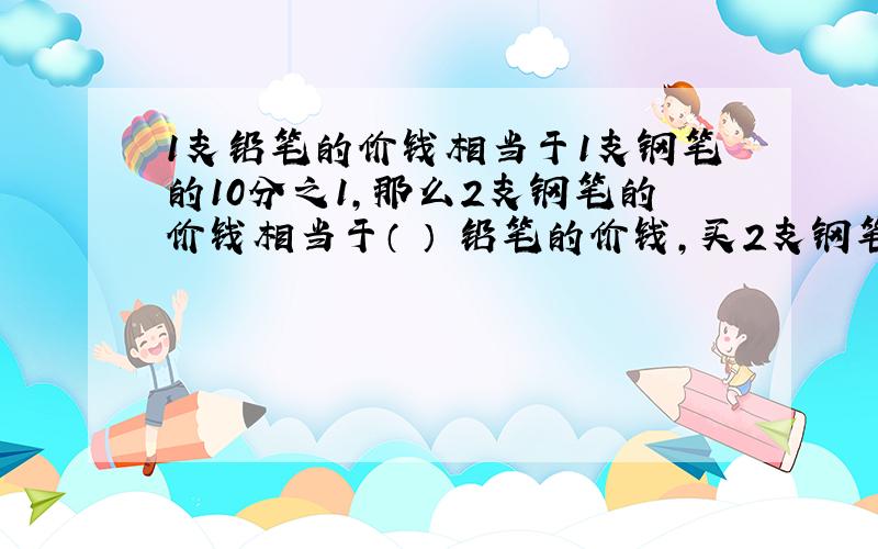 1支铅笔的价钱相当于1支钢笔的10分之1,那么2支钢笔的价钱相当于（ ） 铅笔的价钱,买2支钢笔和10支钢笔,相当于（