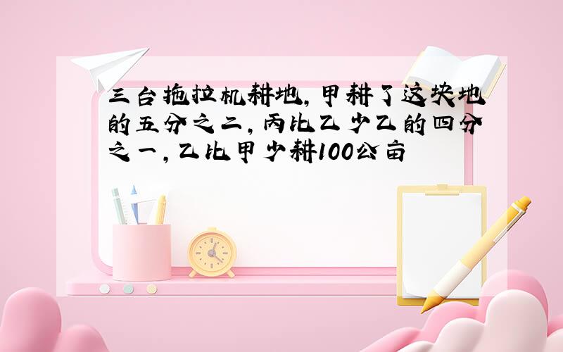 三台拖拉机耕地,甲耕了这块地的五分之二,丙比乙少乙的四分之一,乙比甲少耕100公亩