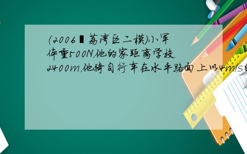 （2006•荔湾区二模）小军体重500N，他的家距离学校2400m，他骑自行车在水平路面上以4m/s的速度匀速直线行驶回