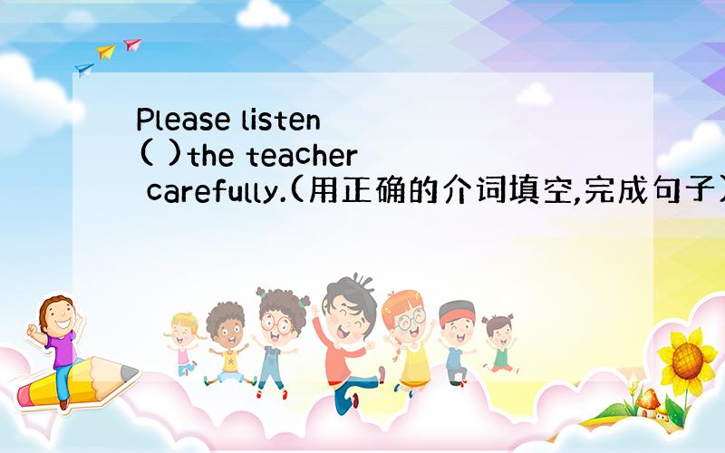 Please listen ( )the teacher carefully.(用正确的介词填空,完成句子)