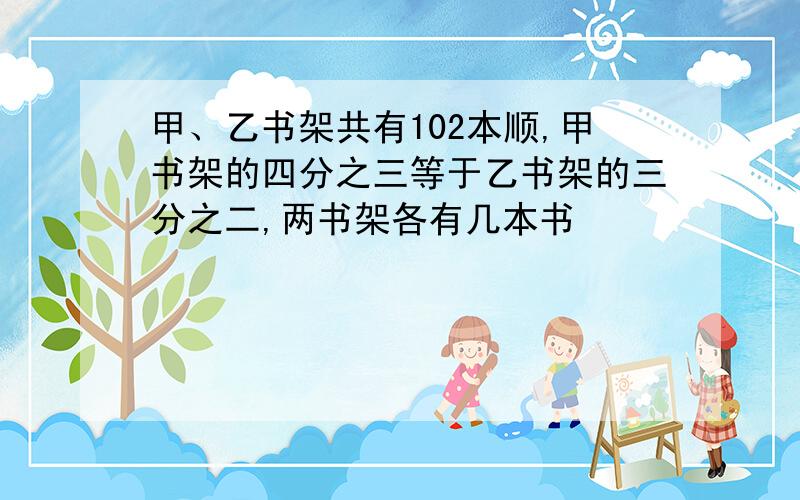 甲、乙书架共有102本顺,甲书架的四分之三等于乙书架的三分之二,两书架各有几本书