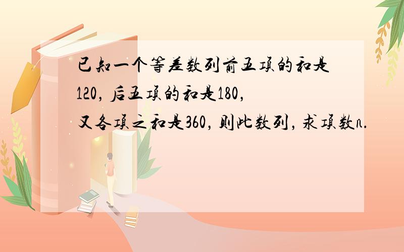 已知一个等差数列前五项的和是120，后五项的和是180，又各项之和是360，则此数列，求项数n．