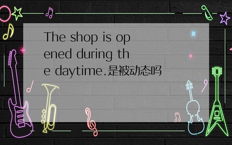 The shop is opened during the daytime.是被动态吗