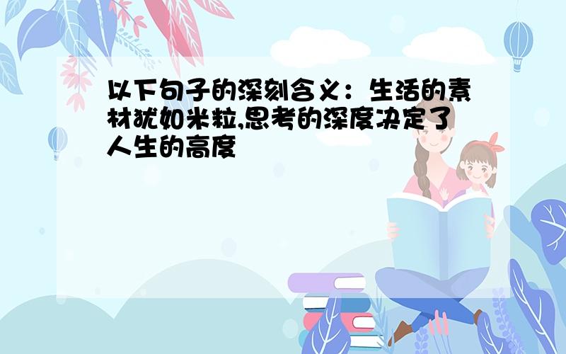 以下句子的深刻含义：生活的素材犹如米粒,思考的深度决定了人生的高度