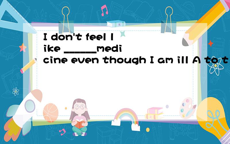 I don't feel like ______medicine even though I am ill A to t