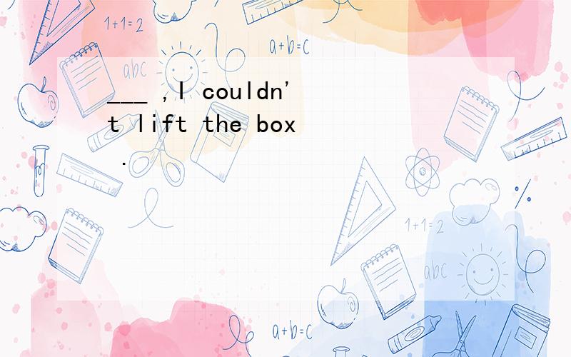 ___ ,I couldn't lift the box .