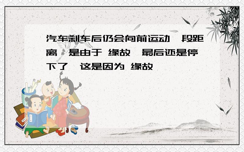 汽车刹车后仍会向前运动一段距离,是由于 缘故,最后还是停下了,这是因为 缘故