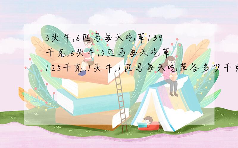 5头牛,6匹马每天吃草139千克,6头牛,5匹马每天吃草125千克.1头牛,1匹马每天吃草各多少千克?