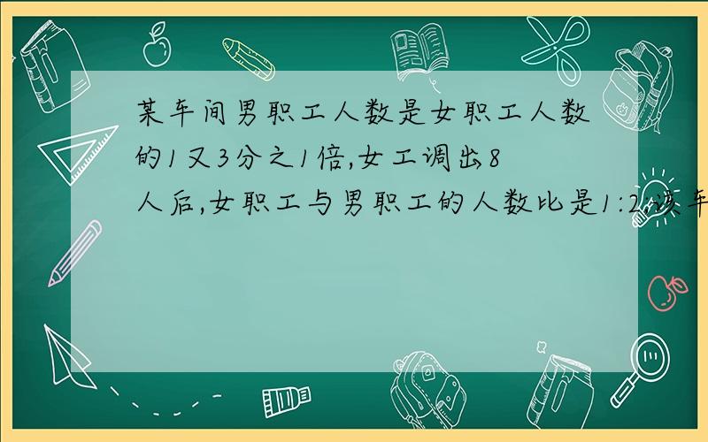 某车间男职工人数是女职工人数的1又3分之1倍,女工调出8人后,女职工与男职工的人数比是1:2;该车%B