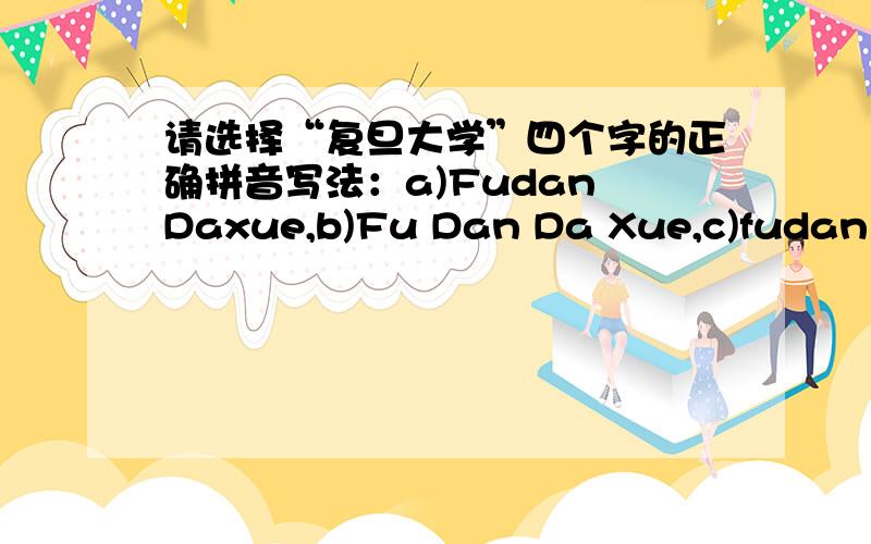 请选择“复旦大学”四个字的正确拼音写法：a)Fudan Daxue,b)Fu Dan Da Xue,c)fudan da