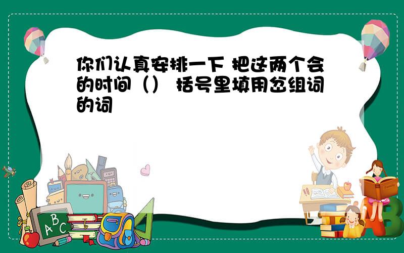 你们认真安排一下 把这两个会的时间（） 括号里填用岔组词的词