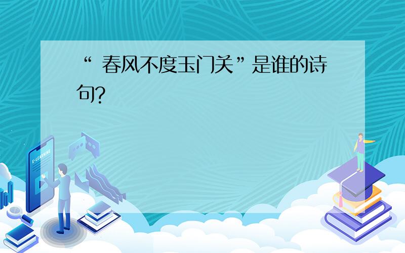 “ 春风不度玉门关”是谁的诗句?