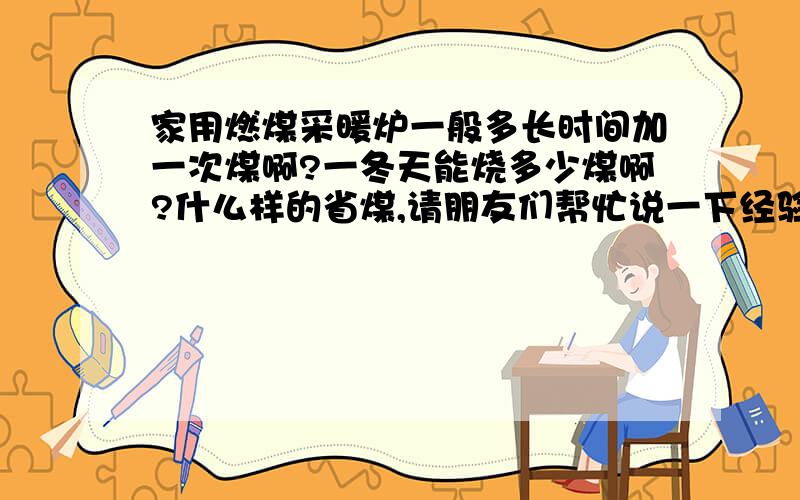 家用燃煤采暖炉一般多长时间加一次煤啊?一冬天能烧多少煤啊?什么样的省煤,请朋友们帮忙说一下经验!谢