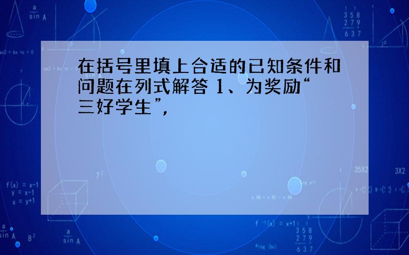 在括号里填上合适的已知条件和问题在列式解答 1、为奖励“三好学生”,