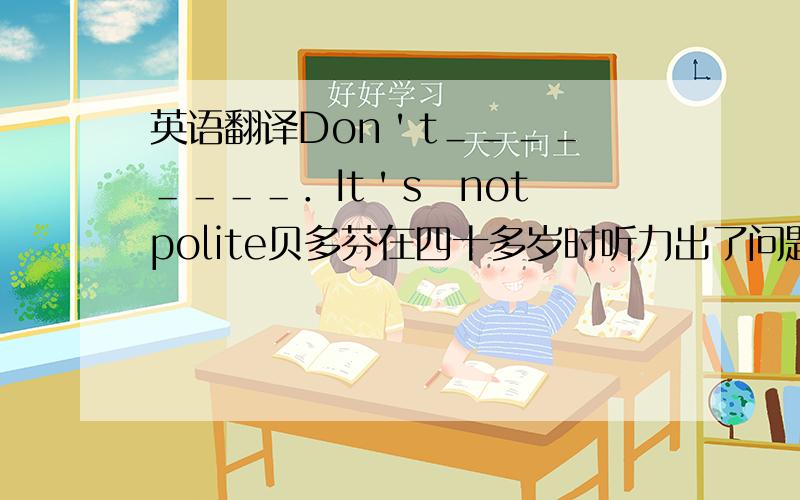 英语翻译Don＇t＿＿＿＿　＿＿＿＿．It＇s　not　polite贝多芬在四十多岁时听力出了问题，什么也听不见。Bee