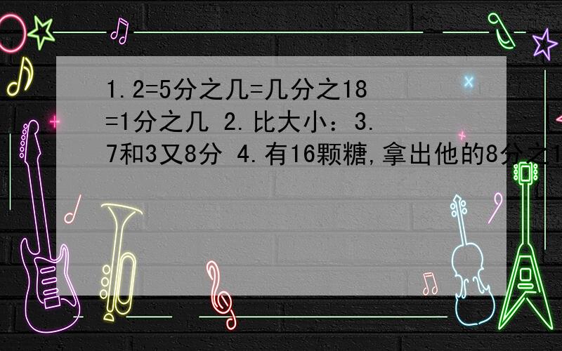 1.2=5分之几=几分之18=1分之几 2.比大小：3.7和3又8分 4.有16颗糖,拿出他的8分之1拿出了（ ）