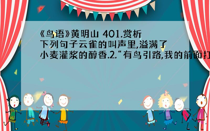 《鸟语》黄明山 401.赏析下列句子云雀的叫声里,溢满了小麦灌浆的醇香.2.“有鸟引路,我的前面打开了一片记忆的天空.”