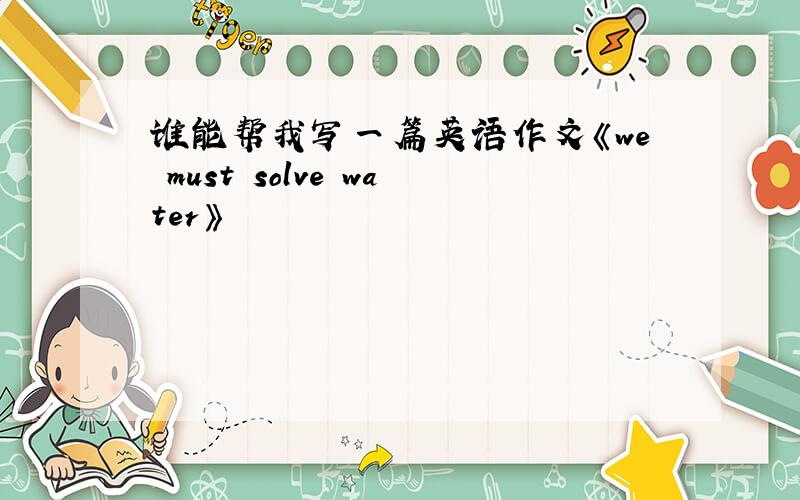 谁能帮我写一篇英语作文《we must solve water》