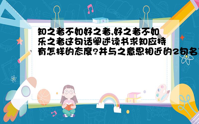 知之者不如好之者,好之者不如乐之者这句话阐述读书求知应持有怎样的态度?并与之意思相近的2句名言.