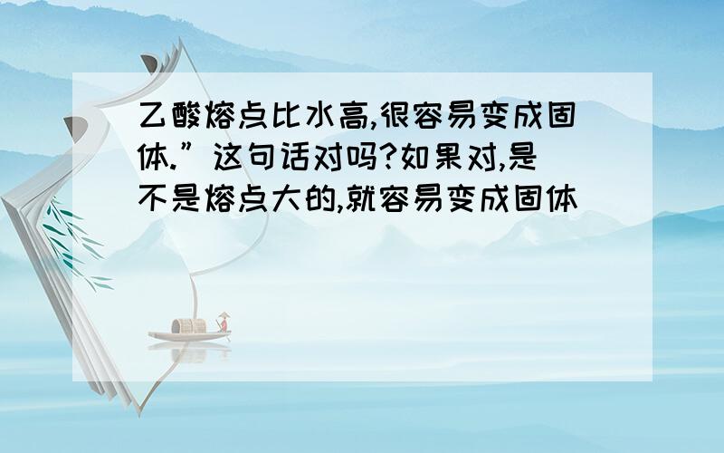 乙酸熔点比水高,很容易变成固体.”这句话对吗?如果对,是不是熔点大的,就容易变成固体