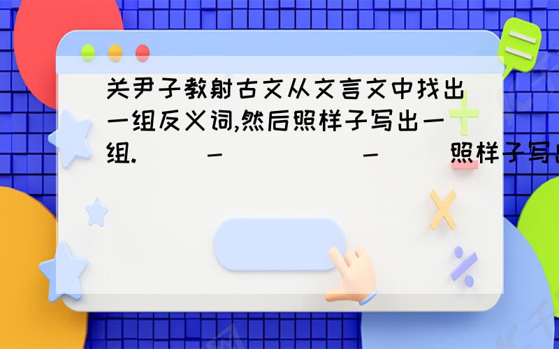 关尹子教射古文从文言文中找出一组反义词,然后照样子写出一组.（ ）－（ ）（ ）－（ ）照样子写出一种！