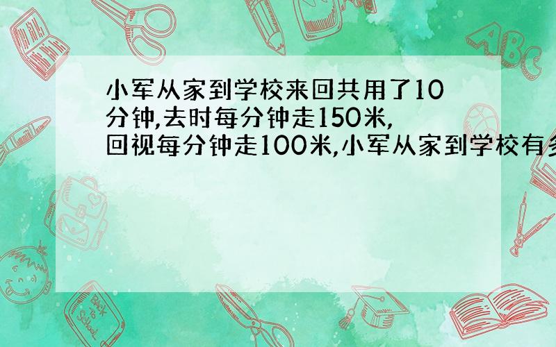 小军从家到学校来回共用了10分钟,去时每分钟走150米,回视每分钟走100米,小军从家到学校有多远?用方程