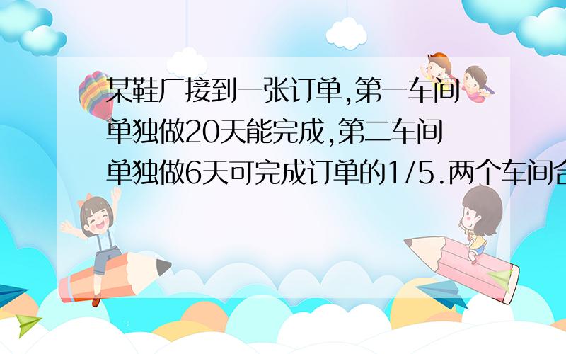 某鞋厂接到一张订单,第一车间单独做20天能完成,第二车间单独做6天可完成订单的1/5.两个车间合作,几天可以完成这张订单