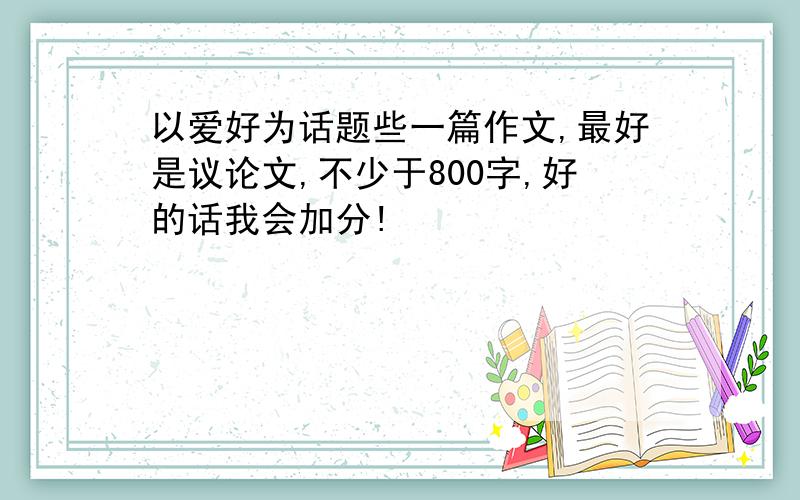 以爱好为话题些一篇作文,最好是议论文,不少于800字,好的话我会加分!