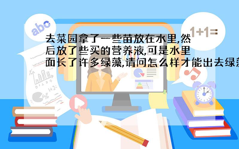 去菜园拿了一些苗放在水里,然后放了些买的营养液,可是水里面长了许多绿藻,请问怎么样才能出去绿藻