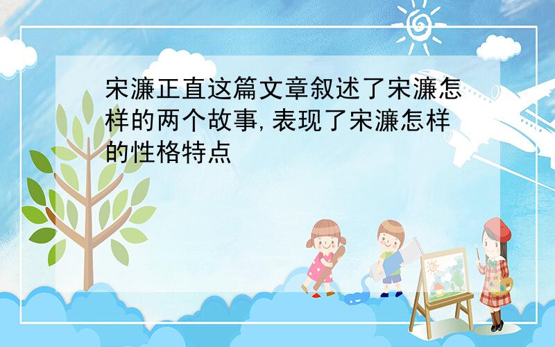 宋濂正直这篇文章叙述了宋濂怎样的两个故事,表现了宋濂怎样的性格特点