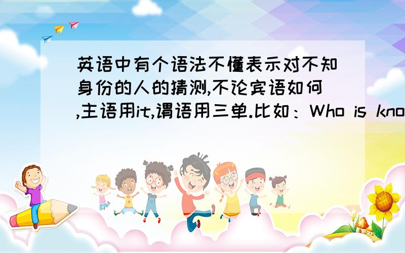 英语中有个语法不懂表示对不知身份的人的猜测,不论宾语如何,主语用it,谓语用三单.比如：Who is knocking