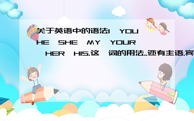 关于英语中的语法I,YOU,HE,SHE,MY,YOUR,HER,HIS.这一词的用法..还有主语.宾语.谓语的用法..