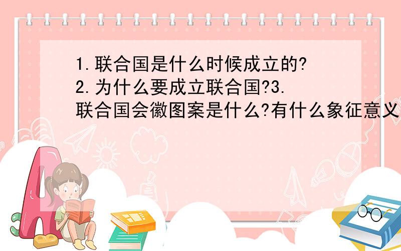 1.联合国是什么时候成立的?2.为什么要成立联合国?3.联合国会徽图案是什么?有什么象征意义?