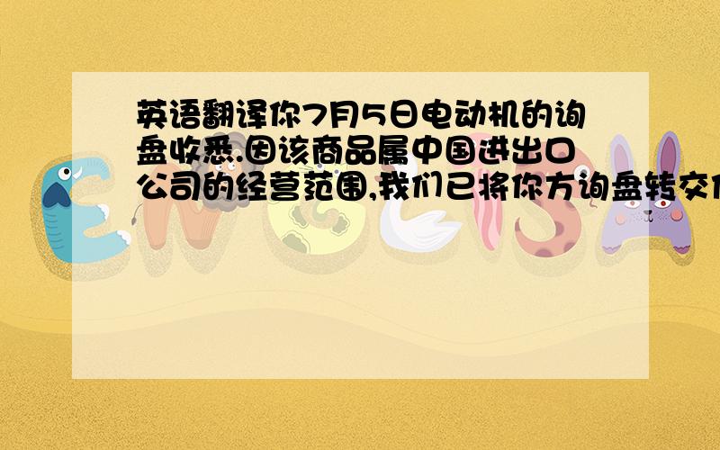 英语翻译你7月5日电动机的询盘收悉.因该商品属中国进出口公司的经营范围,我们已将你方询盘转交他们办理,请直接就你们所需与